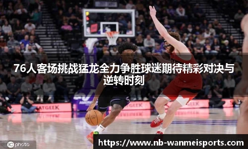 76人客场挑战猛龙全力争胜球迷期待精彩对决与逆转时刻