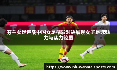 芬兰女足迎战中国女足精彩对决展现女子足球魅力与实力较量
