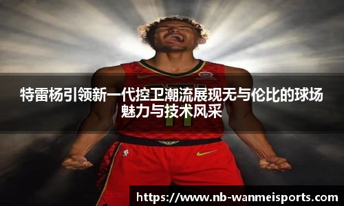 特雷杨引领新一代控卫潮流展现无与伦比的球场魅力与技术风采