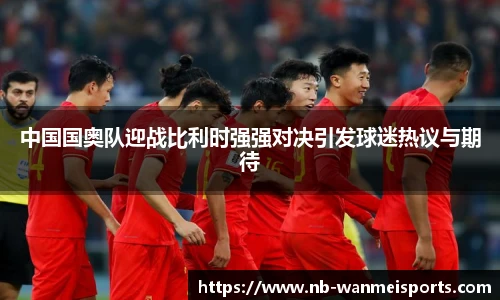 中国国奥队迎战比利时强强对决引发球迷热议与期待